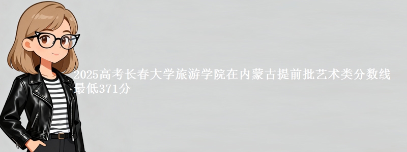 2025高考长春大学旅游学院在内蒙古提前批艺术类分数线 最低371分