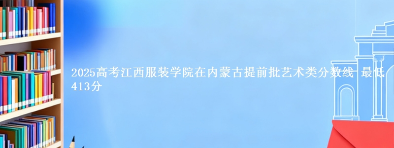 2025高考江西服装学院在内蒙古提前批艺术类分数线 最低413分