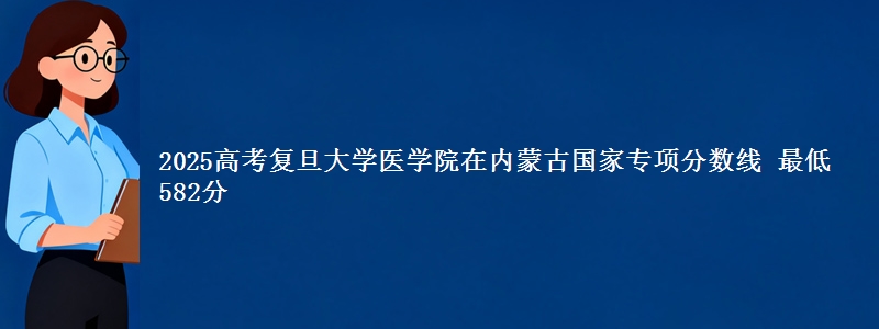 2025高考复旦大学医学院在内蒙古国家专项分数线 最低582分