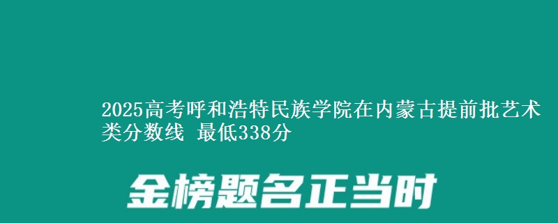 2025高考呼和浩特民族学院在内蒙古提前批艺术类分数线 最低338分