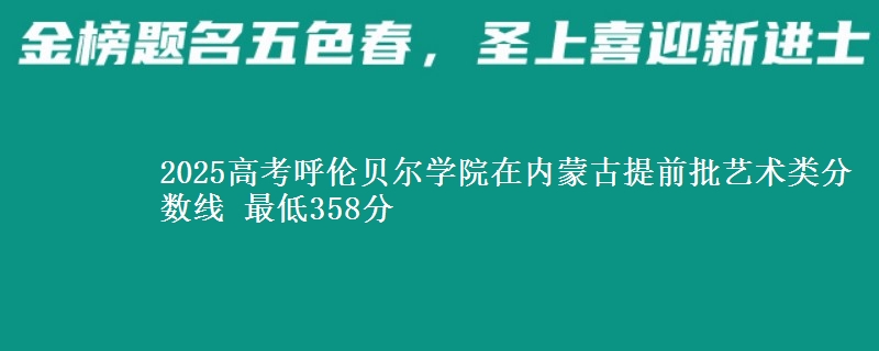 2025高考呼伦贝尔学院在内蒙古提前批艺术类分数线 最低358分