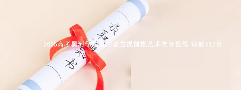 2025高考黑河学院在内蒙古提前批艺术类分数线 最低412分