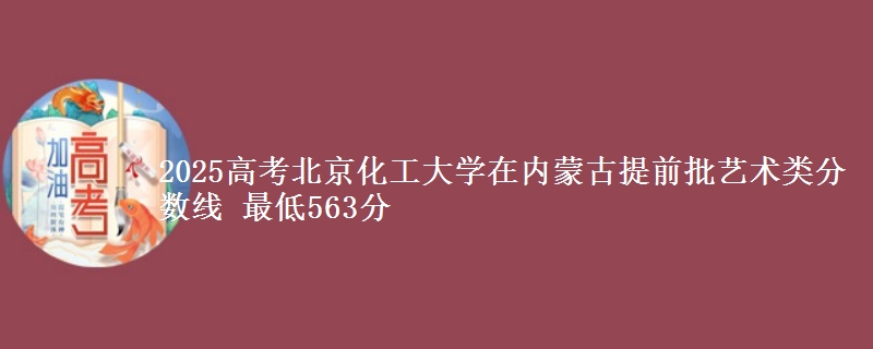 2025高考北京化工大学在内蒙古提前批艺术类分数线 最低563分