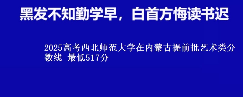 2025高考西北师范大学在内蒙古提前批艺术类分数线 最低517分