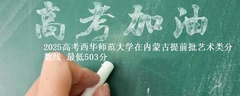 2025高考西华师范大学在内蒙古提前批艺术类分数线 最低503分