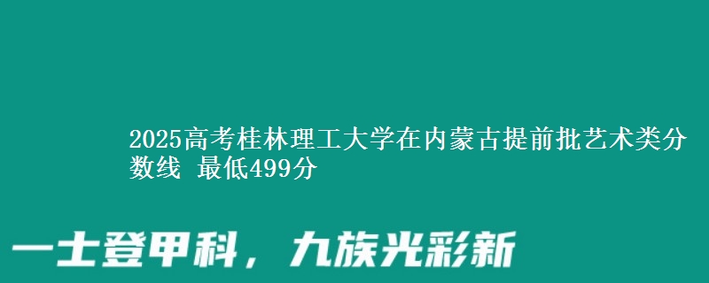 2025高考桂林理工大学在内蒙古提前批艺术类分数线 最低499分