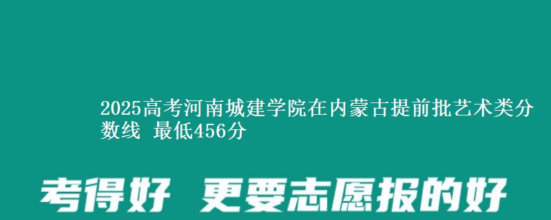 2025高考河南城建学院在内蒙古提前批艺术类分数线 最低456分