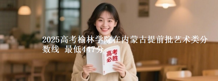 2025高考榆林学院在内蒙古提前批艺术类分数线 最低447分