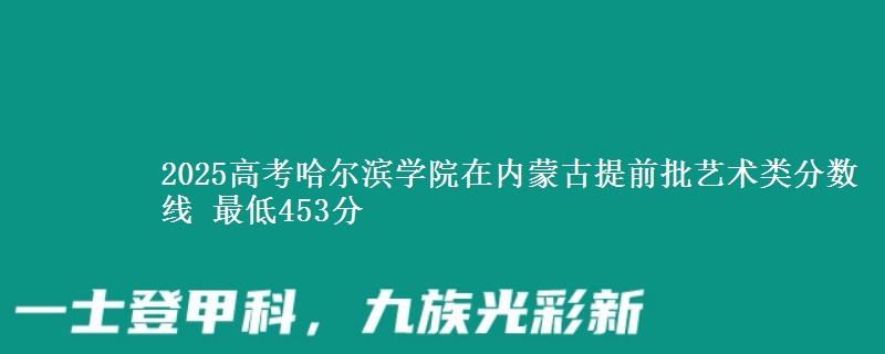 2025高考哈尔滨学院在内蒙古提前批艺术类分数线 最低453分