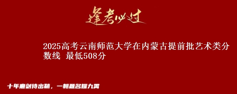 2025高考云南师范大学在内蒙古提前批艺术类分数线 最低508分