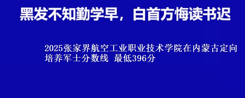 2025张家界航空工业职业技术学院在内蒙古定向培养军士分数线 最低396分