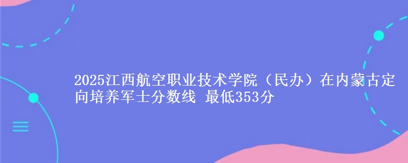 2025江西航空职业技术学院(民办)在内蒙古定向培养军士分数线 最低353分