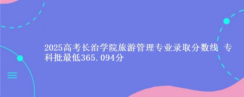 2025高考长治学院旅游管理专业录取分数线 专科批最低365.094分