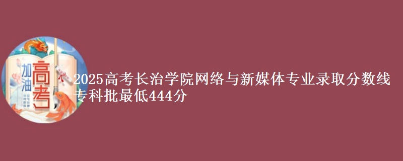 2025高考长治学院网络与新媒体专业录取分数线 专科批最低444分