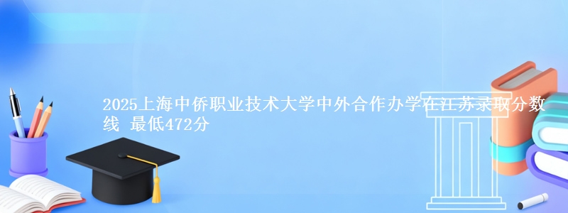 2025上海中侨职业技术大学中外合作办学在江苏录取分数线 最低472分