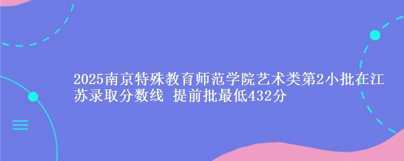 2025南京特殊教育师范学院艺术类第2小批在江苏录取分数线 提前批最低432分