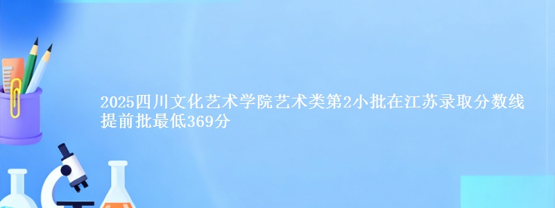 2025四川文化艺术学院艺术类第2小批在江苏录取分数线 提前批最低369分