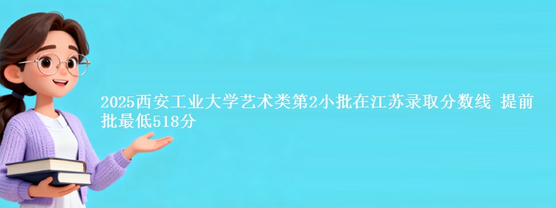 2025西安工业大学艺术类第2小批在江苏录取分数线 提前批最低518分