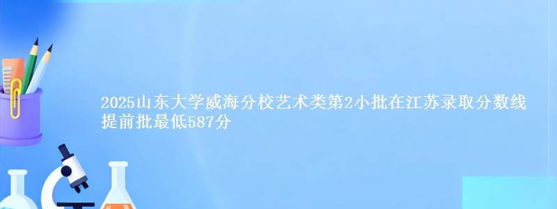 2025山东大学威海分校艺术类第2小批在江苏录取分数线 提前批最低587分