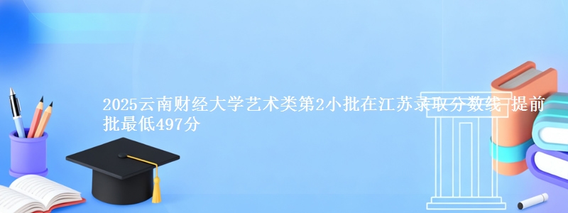2025云南财经大学艺术类第2小批在江苏录取分数线 提前批最低497分