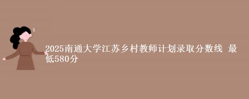 2025南通大学江苏乡村教师计划录取分数线 最低580分