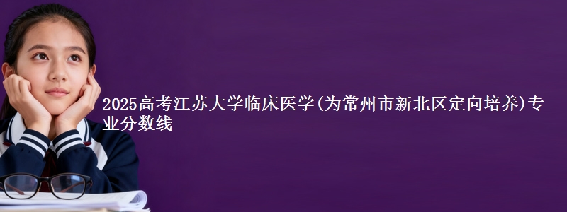 2025高考江苏大学临床医学(为常州市新北区定向培养)专业分数线
