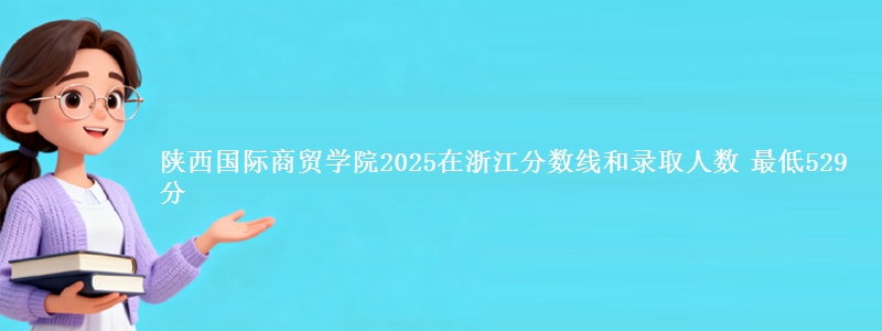 陕西国际商贸学院2025在浙江分数线和录取人数 最低529分