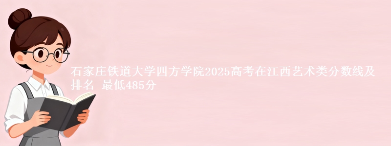 石家庄铁道大学四方学院2025高考在江西艺术类分数线及排名 最低485分