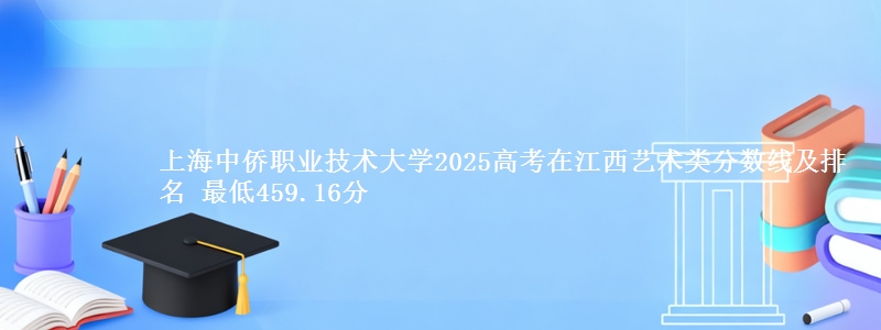 上海中侨职业技术大学2025高考在江西艺术类分数线及排名 最低459.16分