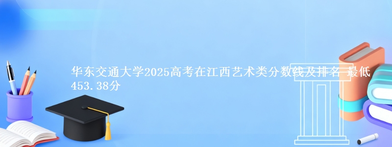 华东交通大学2025高考在江西艺术类分数线及排名 最低453.38分
