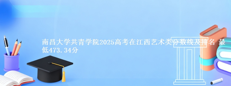 南昌大学共青学院2025高考在江西艺术类分数线及排名 最低473.34分