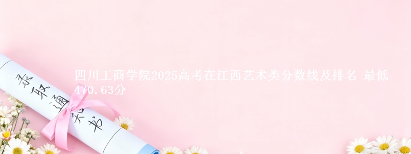 四川工商学院2025高考在江西艺术类分数线及排名 最低470.63分