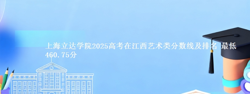 上海立达学院2025高考在江西艺术类分数线及排名 最低460.75分