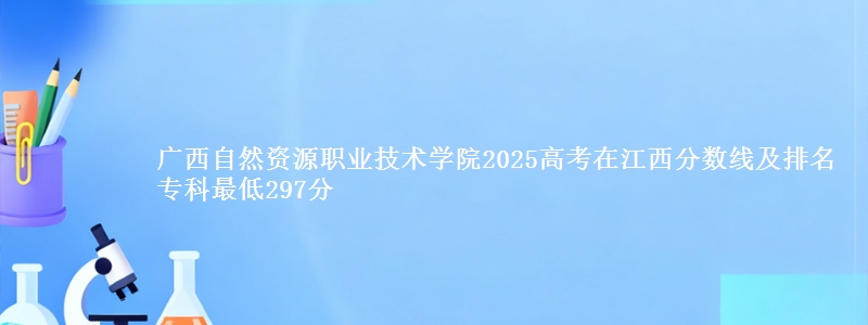 广西自然资源职业技术学院2025高考在江西分数线及排名 专科最低297分