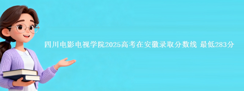 四川电影电视学院2025高考在安徽录取分数线 最低283分