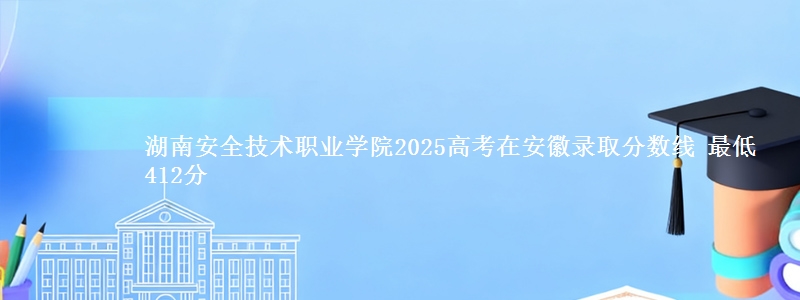 湖南安全技术职业学院2025高考在安徽录取分数线 最低412分
