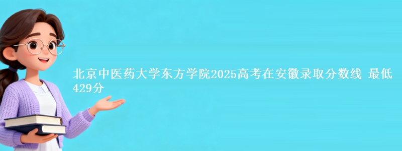 北京中医药大学东方学院2025高考在安徽录取分数线 最低429分