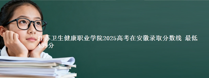 江苏卫生健康职业学院2025高考在安徽录取分数线 最低439分