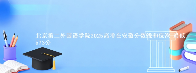 北京第二外国语学院2025高考在安徽分数线和位次 最低573分