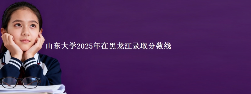 山东大学2025年在黑龙江录取分数线