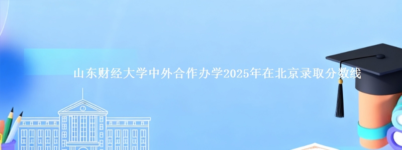 山东财经大学中外合作办学2025年在北京录取分数线