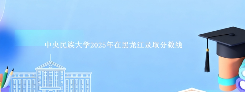 中央民族大学2025年在黑龙江录取分数线