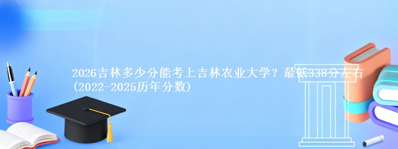 2026吉林多少分能考上吉林农业大学?最低338分左右(2022-2025历年分数)