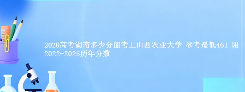 2026高考湖南多少分能考上山西农业大学 参考最低461 附2022-2025历年分数