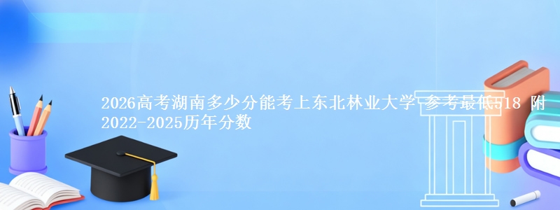 2026高考湖南多少分能考上东北林业大学 参考最低518 附2022-2025历年分数