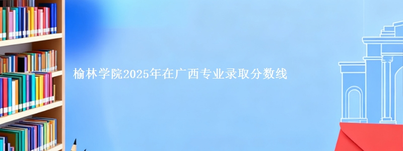 榆林学院2025年在广西专业录取分数线