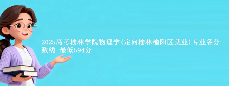 2025高考榆林学院物理学(定向榆林市榆阳区就业)专业各省分数线 最低594分