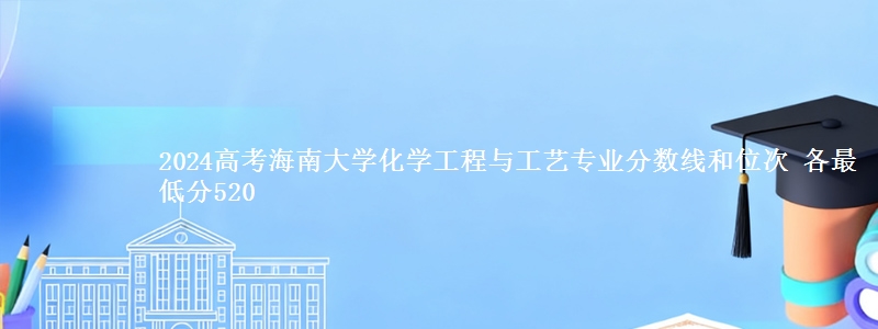 2024高考海南大学化学工程与工艺专业分数线和位次 各省最低分520