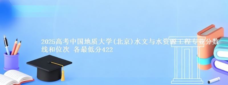 2025高考中国地质大学(北京)水文与水资源工程专业分数线和位次 各省最低分422