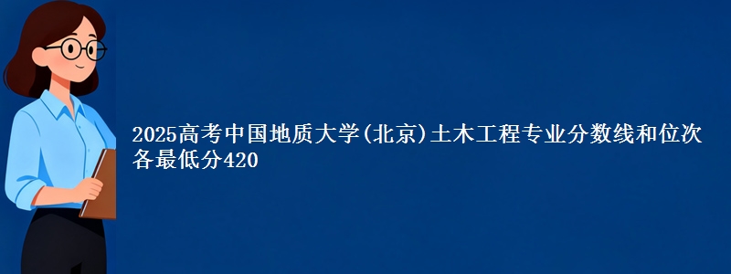 2025高考中国地质大学(北京)土木工程专业分数线和位次 各省最低分420